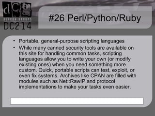 #26 Perl/Python/Ruby Portable, general-purpose scripting languages While many canned security tools are available on this site for handling common tasks, scripting languages allow you to write your own (or modify existing ones) when you need something more custom. Quick, portable scripts can test, exploit, or even fix systems. Archives like CPAN are filled with modules such as Net::RawIP and protocol implementations to make your tasks even easier.  