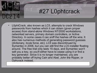 #27 L0phtcrack L0phtCrack, also known as LC5, attempts to crack Windows passwords from hashes which it can obtain (given proper access) from stand-alone Windows NT/2000 workstations, networked servers, primary domain controllers, or Active Directory. In some cases it can sniff the hashes off the wire. It also has numerous methods of generating password guesses (dictionary, brute force, etc). LC5 was discontinued by Symantec in 2006, but you can still find the LC5 installer floating around. The free trial only lasts 15 days, and Symantec won't sell you a key, so you'll either have to cease using it or find a key generator. Since it is no longer maintained, you are probably better off trying Cain and Abel, John the Ripper, or Ophcrack instead. 