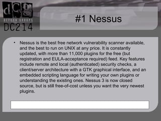 #1 Nessus Nessus is the best free network vulnerability scanner available, and the best to run on UNIX at any price. It is constantly updated, with more than 11,000 plugins for the free (but registration and EULA-acceptance required) feed. Key features include remote and local (authenticated) security checks, a client/server architecture with a GTK graphical interface, and an embedded scripting language for writing your own plugins or understanding the existing ones. Nessus 3 is now closed source, but is still free-of-cost unless you want the very newest plugins. 