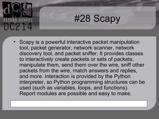 #28 Scapy Scapy is a powerful interactive packet manipulation tool, packet generator, network scanner, network discovery tool, and packet sniffer. It provides classes to interactively create packets or sets of packets, manipulate them, send them over the wire, sniff other packets from the wire, match answers and replies, and more. Interaction is provided by the Python interpreter, so Python programming structures can be used (such as variables, loops, and functions). Report modules are possible and easy to make. 