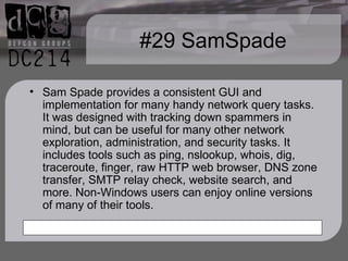 #29 SamSpade Sam Spade provides a consistent GUI and implementation for many handy network query tasks. It was designed with tracking down spammers in mind, but can be useful for many other network exploration, administration, and security tasks. It includes tools such as ping, nslookup, whois, dig, traceroute, finger, raw HTTP web browser, DNS zone transfer, SMTP relay check, website search, and more. Non-Windows users can enjoy online versions of many of their tools. 
