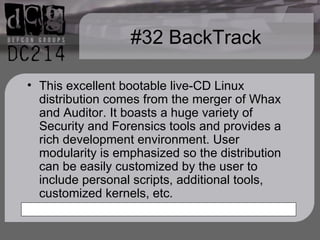 #32 BackTrack This excellent bootable live-CD Linux distribution comes from the merger of Whax and Auditor. It boasts a huge variety of Security and Forensics tools and provides a rich development environment. User modularity is emphasized so the distribution can be easily customized by the user to include personal scripts, additional tools, customized kernels, etc. 