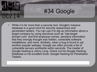 #34 Google While it is far more than a security tool, Google's massive database is a good mind for security researchers and penetration testers. You can use it to dig up information about a target company by using directives such as “site:target-domain.com” and find employee names, sensitive information that they wrongly thought was hidden, vulnerable software installations, and more. Similarly, when a bug is found in yet another popular webapp, Google can often provide a list of vulnerable servers worldwide within seconds. The master of Google hacking is Johny Long. Check out his Google Hacking Database or his excellent book: Google Hacking for Penetration Testers.  
