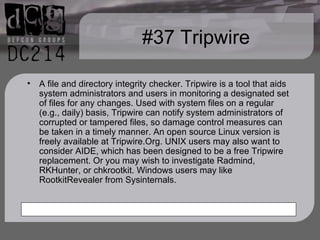 #37 Tripwire A file and directory integrity checker. Tripwire is a tool that aids system administrators and users in monitoring a designated set of files for any changes. Used with system files on a regular (e.g., daily) basis, Tripwire can notify system administrators of corrupted or tampered files, so damage control measures can be taken in a timely manner. An open source Linux version is freely available at Tripwire.Org. UNIX users may also want to consider AIDE, which has been designed to be a free Tripwire replacement. Or you may wish to investigate Radmind, RKHunter, or chkrootkit. Windows users may like RootkitRevealer from Sysinternals. 