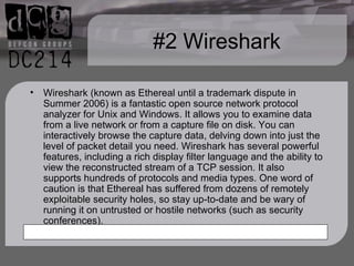#2 Wireshark Wireshark (known as Ethereal until a trademark dispute in Summer 2006) is a fantastic open source network protocol analyzer for Unix and Windows. It allows you to examine data from a live network or from a capture file on disk. You can interactively browse the capture data, delving down into just the level of packet detail you need. Wireshark has several powerful features, including a rich display filter language and the ability to view the reconstructed stream of a TCP session. It also supports hundreds of protocols and media types. One word of caution is that Ethereal has suffered from dozens of remotely exploitable security holes, so stay up-to-date and be wary of running it on untrusted or hostile networks (such as security conferences). 