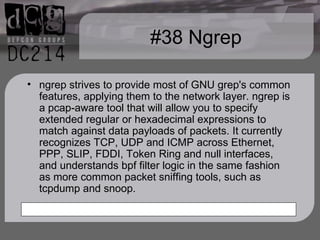 #38 Ngrep ngrep strives to provide most of GNU grep's common features, applying them to the network layer. ngrep is a pcap-aware tool that will allow you to specify extended regular or hexadecimal expressions to match against data payloads of packets. It currently recognizes TCP, UDP and ICMP across Ethernet, PPP, SLIP, FDDI, Token Ring and null interfaces, and understands bpf filter logic in the same fashion as more common packet sniffing tools, such as tcpdump and snoop. 
