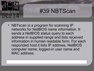 #39 NBTScan NBTscan is a program for scanning IP networks for NetBIOS name information. It sends a NetBIOS status query to each address in supplied range and lists received information in human readable form. For each responded host it lists IP address, NetBIOS computer name, logged-in user name and MAC address. 