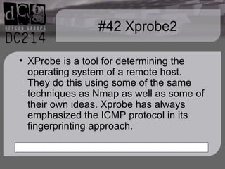 #42 Xprobe2 XProbe is a tool for determining the operating system of a remote host. They do this using some of the same techniques as Nmap as well as some of their own ideas. Xprobe has always emphasized the ICMP protocol in its fingerprinting approach. 