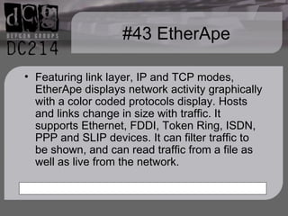#43 EtherApe Featuring link layer, IP and TCP modes, EtherApe displays network activity graphically with a color coded protocols display. Hosts and links change in size with traffic. It supports Ethernet, FDDI, Token Ring, ISDN, PPP and SLIP devices. It can filter traffic to be shown, and can read traffic from a file as well as live from the network. 