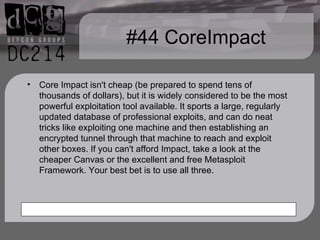 #44 CoreImpact Core Impact isn't cheap (be prepared to spend tens of thousands of dollars), but it is widely considered to be the most powerful exploitation tool available. It sports a large, regularly updated database of professional exploits, and can do neat tricks like exploiting one machine and then establishing an encrypted tunnel through that machine to reach and exploit other boxes. If you can't afford Impact, take a look at the cheaper Canvas or the excellent and free Metasploit Framework. Your best bet is to use all three. 