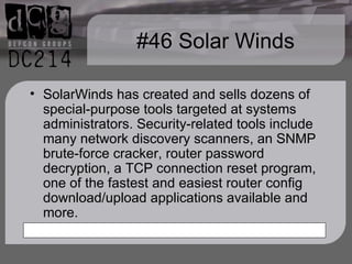 #46 Solar Winds SolarWinds has created and sells dozens of special-purpose tools targeted at systems administrators. Security-related tools include many network discovery scanners, an SNMP brute-force cracker, router password decryption, a TCP connection reset program, one of the fastest and easiest router config download/upload applications available and more. 