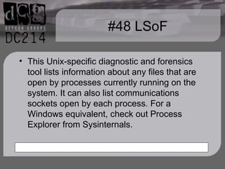 #48 LSoF This Unix-specific diagnostic and forensics tool lists information about any files that are open by processes currently running on the system. It can also list communications sockets open by each process. For a Windows equivalent, check out Process Explorer from Sysinternals. 