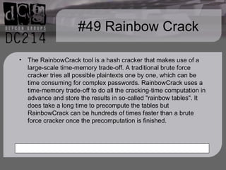 #49 Rainbow Crack The RainbowCrack tool is a hash cracker that makes use of a large-scale time-memory trade-off. A traditional brute force cracker tries all possible plaintexts one by one, which can be time consuming for complex passwords. RainbowCrack uses a time-memory trade-off to do all the cracking-time computation in advance and store the results in so-called "rainbow tables". It does take a long time to precompute the tables but RainbowCrack can be hundreds of times faster than a brute force cracker once the precomputation is finished. 