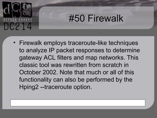 #50 Firewalk Firewalk employs traceroute-like techniques to analyze IP packet responses to determine gateway ACL filters and map networks. This classic tool was rewritten from scratch in October 2002. Note that much or all of this functionality can also be performed by the Hping2 --traceroute option. 