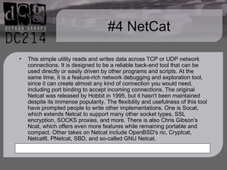 #4 NetCat This simple utility reads and writes data across TCP or UDP network connections. It is designed to be a reliable back-end tool that can be used directly or easily driven by other programs and scripts. At the same time, it is a feature-rich network debugging and exploration tool, since it can create almost any kind of connection you would need, including port binding to accept incoming connections. The original Netcat was released by Hobbit in 1995, but it hasn't been maintained despite its immense popularity. The flexibility and usefulness of this tool have prompted people to write other implementations. One is Socat, which extends Netcat to support many other socket types, SSL encryption, SOCKS proxies, and more. There is also Chris Gibson's Ncat, which offers even more features while remaining portable and compact. Other takes on Netcat include OpenBSD's nc, Cryptcat, Netcat6, PNetcat, SBD, and so-called GNU Netcat. 