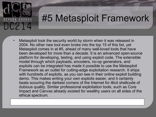 #5 Metasploit Framework Metasploit took the security world by storm when it was released in 2004. No other new tool even broke into the top 15 of this list, yet Metasploit comes in at #5, ahead of many well-loved tools that have been developed for more than a decade. It is an advanced open-source platform for developing, testing, and using exploit code. The extensible model through which payloads, encoders, no-op generators, and exploits can be integrated has made it possible to use the Metasploit Framework as an outlet for cutting-edge exploitation research. It ships with hundreds of exploits, as you can see in their online exploit building demo. This makes writing your own exploits easier, and it certainly beats scouring the darkest corners of the Internet for illicit shellcode of dubious quality. Similar professional exploitation tools, such as Core Impact and Canvas already existed for wealthy users on all sides of the ethical spectrum. 