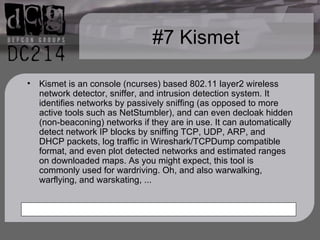 #7 Kismet Kismet is an console (ncurses) based 802.11 layer2 wireless network detector, sniffer, and intrusion detection system. It identifies networks by passively sniffing (as opposed to more active tools such as NetStumbler), and can even decloak hidden (non-beaconing) networks if they are in use. It can automatically detect network IP blocks by sniffing TCP, UDP, ARP, and DHCP packets, log traffic in Wireshark/TCPDump compatible format, and even plot detected networks and estimated ranges on downloaded maps. As you might expect, this tool is commonly used for wardriving. Oh, and also warwalking, warflying, and warskating, ... 