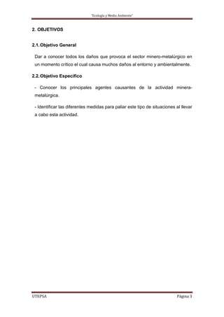 “Ecología y Medio Ambiente”
UTEPSA Página 3
2. OBJETIVOS
2.1.Objetivo General
Dar a conocer todos los daños que provoca el sector minero-metalúrgico en
un momento crítico el cual causa muchos daños al entorno y ambientalmente.
2.2.Objetivo Especifico
- Conocer los principales agentes causantes de la actividad minera-
metalúrgica.
- Identificar las diferentes medidas para paliar este tipo de situaciones al llevar
a cabo esta actividad.
 