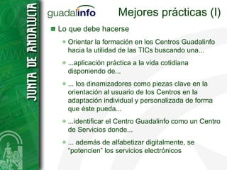Mejores prácticas (I) Lo que debe hacerse Orientar la formación en los Centros Guadalinfo hacia la utilidad de las TICs buscando una... ...aplicación práctica a la vida cotidiana disponiendo de... ... los dinamizadores como piezas clave en la orientación al usuario de los Centros en la adaptación individual y personalizada de forma que éste pueda... ...identificar el Centro Guadalinfo como un Centro de Servicios donde... ... además de alfabetizar digitalmente, se  “potencien” los servicios electrónicos 