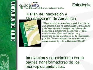 Estrategia Contexto Andaluz de la Innovación Plan de Innovación y Modernización de Andalucía “ El escenario de la Andalucia de futuro dibuja una sociedad que ha incorporado la Innovación y el Conocimiento como pautas del modelo sostenible de desarrollo económico y social, mediante una eficaz aplicación, uso y desarrollo de las tecnologías de la información y de las Comunicaciones, en el marco de la nueva economía y de la Sociedad Global”. Innovación y conocimiento como pautas transformadoras de los municipios andaluces. Compromiso con el desarrollo del mundo rural en Andalucía. 