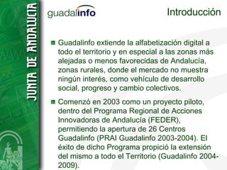 Introducción Guadalinfo extiende la alfabetización digital a todo el territorio y en especial a las zonas más alejadas o menos favorecidas de Andalucía, zonas rurales, donde el mercado no muestra ningún interés, como vehículo de desarrollo social, progreso y cambio colectivos. Comenzó en 2003 como un proyecto piloto, dentro del Programa Regional de Acciones Innovadoras de Andalucía (FEDER), permitiendo la apertura de 26 Centros Guadalinfo (PRAI Guadalinfo 2003-2004). El éxito de dicho Programa propició la extensión del mismo a todo el Territorio (Guadalinfo 2004-2009). 