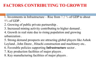 FACTORS CONTRIBUTING TO GROWTH
1. Investments in Infrastructure – Rise from 7.2 % of GDP to about
9% of GDP .
2. Growing of public private partnership .
3. Increased mining activity contributing to higher demand .
4. Growth in real state due to rising population and growing
urbanization .
5. Strong demand prospects are attracting global players like Ashok
Leyland , John Deere , Hitachi construction and machinery etc..
6. Favorable policies supporting Infrastructure sector .
7. Key production facilities of major players .
8. Key manufacturing facilities of major players .
 