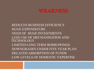WEAKNESS
•REDUCES BUSINESS EFFICIENCY
•HUGE EXPENDITURE
•NEED OF HUGE INVESTMENTS
•LESS USE OF MECHANISATION AND
TECHNOLOGY
•LIMITED LONG TERM BORROWINGS
•DOWNGRADES UNDER FIVE YEAR PLAN
•DELAYED ABSORPTION OF FUNDS
•LOW LEVELS OF DOMESTIC EXPERTISE
 