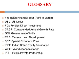 GLOSSARY
 FY: Indian Financial Year (April to March)
 USD: US Dollar
 FDI: Foreign Direct Investment
 CAGR: Compounded Annual Growth Rate
 GOI: Government of India
 R&D: Research and Development
 SEZ: Special Economic Zone
 IBEF: Indian Brand Equity Foundation
 WEF : World economic forum
 PPP : Public Private Partnership
 