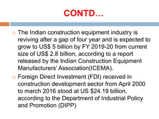 CONTD…
 The Indian construction equipment industry is
reviving after a gap of four year and is expected to
grow to US$ 5 billion by FY 2019-20 from current
size of US$ 2.8 billion, according to a report
released by the Indian Construction Equipment
Manufacturers’ Association(ICEMA).
 Foreign Direct Investment (FDI) received in
construction development sector from April 2000
to march 2016 stood at US $24.19 billion,
according to the Department of Industrial Policy
and Promotion (DIPP)
 
