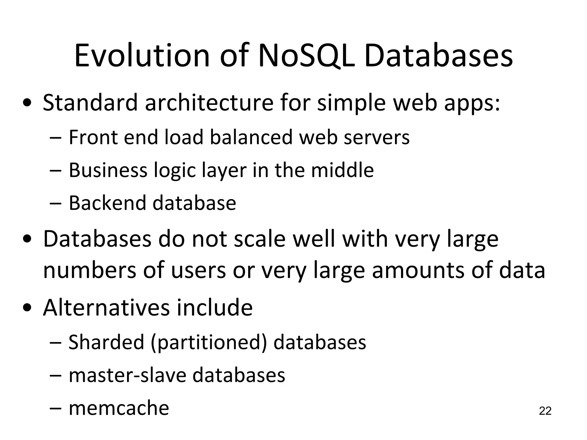 Evolution of NoSQL DatabasesStandard architecture for simple web apps:Front end load balanced web serversBusiness logic layer in the middle Backend databaseDatabases do not scale well with very large numbers of users or very large amounts of dataAlternatives includeSharded (partitioned) databasesmaster-slave databasesmemcache22