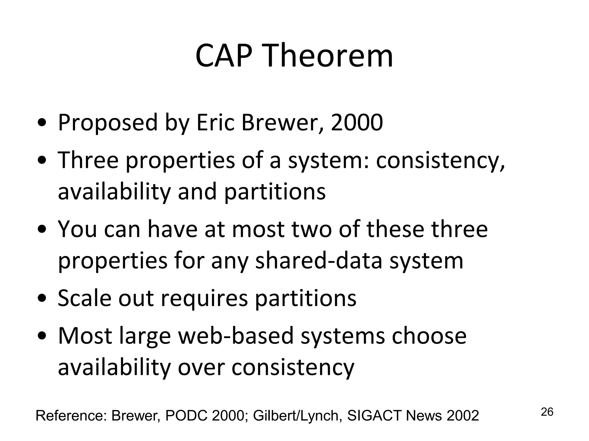 CAP TheoremProposed by Eric Brewer, 2000Three properties of a system: consistency, availability and partitionsYou can have at most two of these three properties for any shared-data systemScale out requires partitionsMost large web-based systems choose availability over consistency26Reference: Brewer, PODC 2000; Gilbert/Lynch, SIGACT News 2002