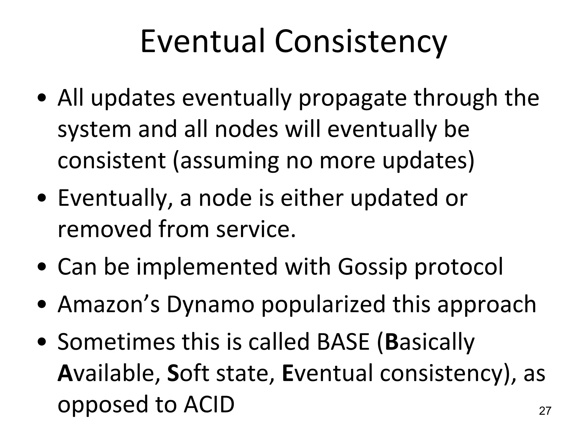 Eventual ConsistencyAll updates eventually propagate through the system and all nodes will eventually be consistent (assuming no more updates)Eventually, a node is either updated or removed from service.  Can be implemented with Gossip protocolAmazon’s Dynamo popularized this approachSometimes this is called BASE (Basically Available, Soft state, Eventual consistency), as opposed to ACID27