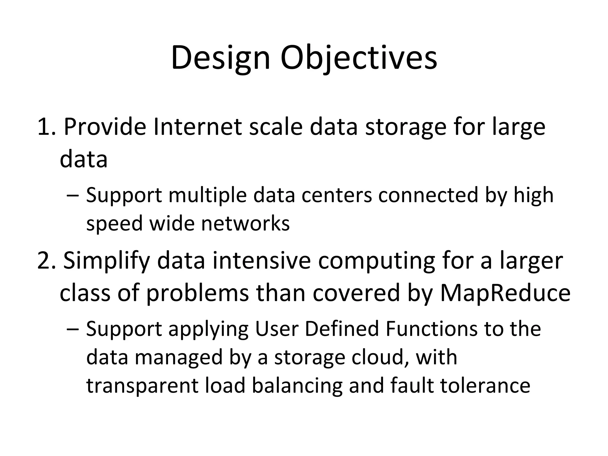 Design Objectives1. Provide Internet scale data storage for large dataSupport multiple data centers connected by high speed wide networks2. Simplify data intensive computing for a larger class of problems than covered by MapReduceSupport applying User Defined Functions to the data managed by a storage cloud, with transparent load balancing and fault tolerance