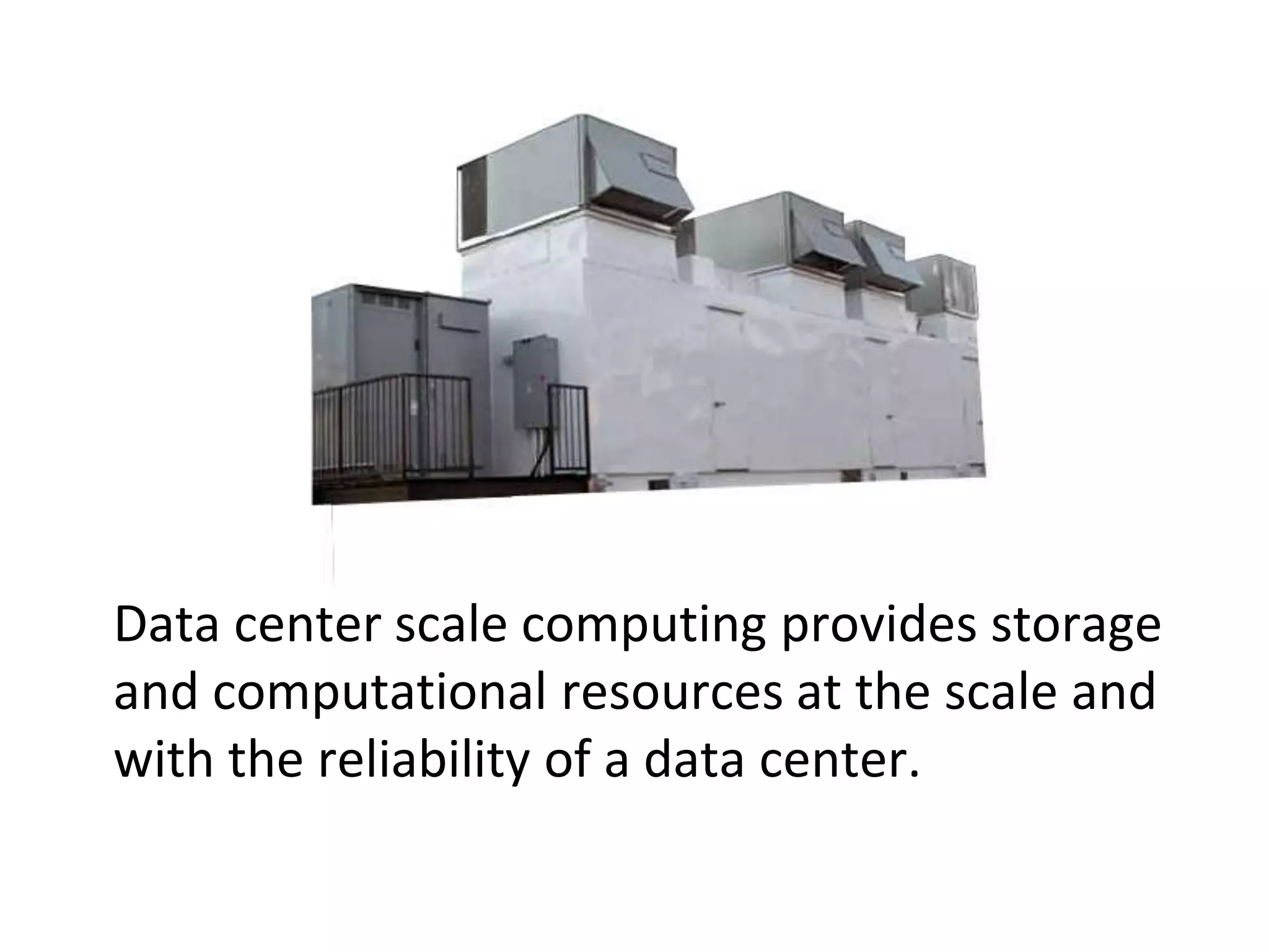 Data center scale computing provides storage and computational resources at the scale and with the reliability of a data center.