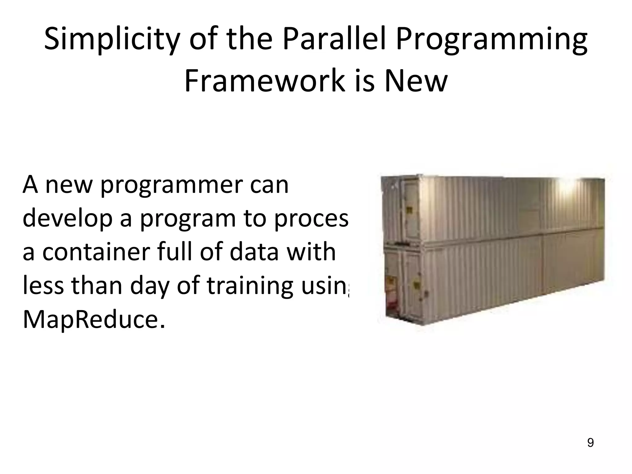 Simplicity of the Parallel Programming Framework is New9A new programmer can develop a program to process a container full of data with less than day of training using MapReduce.