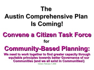 The  Austin Comprehensive Plan  Is Coming! Convene a Citizen Task Force for  Community-Based Planning: We need to work together to find greater capacity through equitable principles towards better Governance of our Communities (and we all exist in Communities!) Version: February 7, 2009 