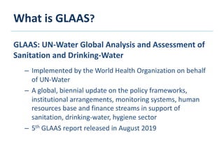What is GLAAS?
GLAAS: UN-Water Global Analysis and Assessment of
Sanitation and Drinking-Water
– Implemented by the World Health Organization on behalf
of UN-Water
– A global, biennial update on the policy frameworks,
institutional arrangements, monitoring systems, human
resources base and finance streams in support of
sanitation, drinking-water, hygiene sector
– 5th GLAAS report released in August 2019
 