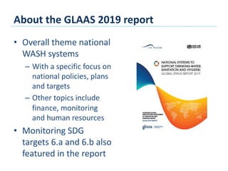 About the GLAAS 2019 report
• Overall theme national
WASH systems
– With a specific focus on
national policies, plans
and targets
– Other topics include
finance, monitoring
and human resources
• Monitoring SDG
targets 6.a and 6.b also
featured in the report
 