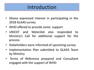 • Ghana expressed interest in participating in the
2018 GLAAS survey
• WHO offered to provide some support
• UNICEF and WaterAid also responded to
Ministry’s Call for additional support for the
process
• Stakeholders were informed of upcoming survey
• Implementation Plan submitted to GLAAS Team
by Ministry
• Terms of Reference prepared and Consultant
engaged with the support of WHO
Introduction
 