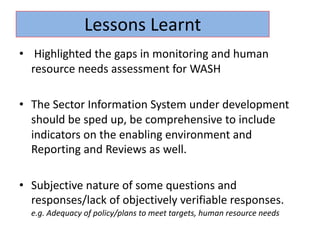 • Highlighted the gaps in monitoring and human
resource needs assessment for WASH
• The Sector Information System under development
should be sped up, be comprehensive to include
indicators on the enabling environment and
Reporting and Reviews as well.
• Subjective nature of some questions and
responses/lack of objectively verifiable responses.
e.g. Adequacy of policy/plans to meet targets, human resource needs
Lessons Learnt
 