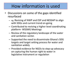 • Discussions on some of the gaps identified
resurfaced
– eg. Revising of NWP and ESP and NESSAP to align
with SDGs and current trend on-going
– Contributed to reviving a higher level coordinating
platform- WSSWG Meetings
– Review of the regulatory landscape of the water
and sanitation sector.
– Supported the need to disseminate Ghana’s SDG
targets and target setting process for water and
sanitation widely
– Provided evidence for NGOs to step-up advocacy
on capturing the human right to water in
legislative instrument or regulation
How information is used
 