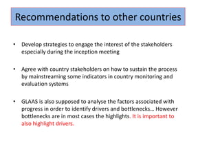 • Develop strategies to engage the interest of the stakeholders
especially during the inception meeting
• Agree with country stakeholders on how to sustain the process
by mainstreaming some indicators in country monitoring and
evaluation systems
• GLAAS is also supposed to analyse the factors associated with
progress in order to identify drivers and bottlenecks… However
bottlenecks are in most cases the highlights. It is important to
also highlight drivers.
Recommendations to other countries
 