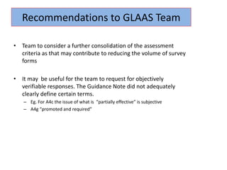 • Team to consider a further consolidation of the assessment
criteria as that may contribute to reducing the volume of survey
forms
• It may be useful for the team to request for objectively
verifiable responses. The Guidance Note did not adequately
clearly define certain terms.
– Eg. For A4c the issue of what is “partially effective” is subjective
– A4g “promoted and required”
Recommendations to GLAAS Team
 