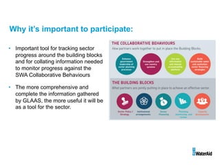 Why it’s important to participate:
• 60
%
• 40
%
• 30%
• 25
%
• Important tool for tracking sector
progress around the building blocks
and for collating information needed
to monitor progress against the
SWA Collaborative Behaviours
• The more comprehensive and
complete the information gathered
by GLAAS, the more useful it will be
as a tool for the sector.
 