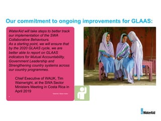 WaterAid will take steps to better track
our implementation of the SWA
Collaborative Behaviours.
As a starting point, we will ensure that
by the 2020 GLAAS cycle, we are
better able to report on GLAAS
indicators for Mutual Accountability,
Government Leadership and
Strengthening country systems across
our country programmes.
Chief Executive of WAUK, Tim
Wainwright, at the SWA Sector
Ministers Meeting in Costa Rica in
April 2019
.
WaterAid/ Sibtain Haider
Our commitment to ongoing improvements for GLAAS:
 