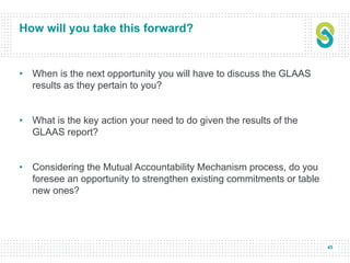 45
How will you take this forward?
• When is the next opportunity you will have to discuss the GLAAS
results as they pertain to you?
• What is the key action your need to do given the results of the
GLAAS report?
• Considering the Mutual Accountability Mechanism process, do you
foresee an opportunity to strengthen existing commitments or table
new ones?
 