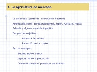 4. La agricultura de mercado Se desarrolla a partir de la revolución Industrial  América del Norte, Europa Occidental, Japón, Australia, Nueva Zelanda y algunas zonas de Argentina Dos grandes objetivos: Aumentar las ventas Reducción de los  costes Esto se consigue: Mecanizando el campo Especializando la producción Comercializando los productos con rapidez 
