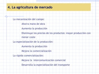 4. La agricultura de mercado La mecanización del campo: Ahorra mano de obra Aumenta la producción Disminuye los precios de los productos: mayor producción con menor coste  La especialización de la producción:  Aumenta la producción Mejora la comercialización La rápida comercialización: Mejora la  intercomunicación comercial Desarrolla la especialización del transporte 