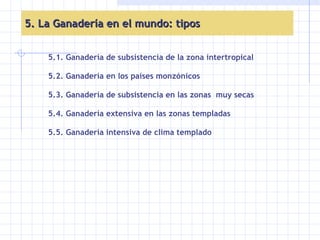 5. La Ganadería en el mundo: tipos 5.1. Ganadería de subsistencia de la zona intertropical 5.2. Ganadería en los países monzónicos 5.3. Ganadería de subsistencia en las zonas  muy secas 5.4. Ganadería extensiva en las zonas templadas 5.5. Ganadería intensiva de clima templado 