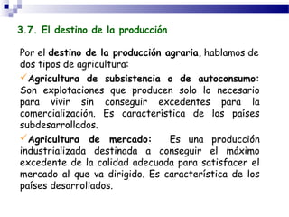 3.7. El destino de la producción

Por el destino de la producción agraria, hablamos de
dos tipos de agricultura:
Agricultura de subsistencia o de autoconsumo:
Son explotaciones que producen solo lo necesario
para vivir sin conseguir excedentes para la
comercialización. Es característica de los países
subdesarrollados.
Agricultura de mercado:         Es una producción
industrializada destinada a conseguir el máximo
excedente de la calidad adecuada para satisfacer el
mercado al que va dirigido. Es característica de los
países desarrollados.
 